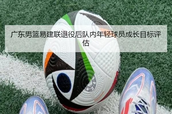 广东男篮易建联退役后队内年轻球员成长目标评估